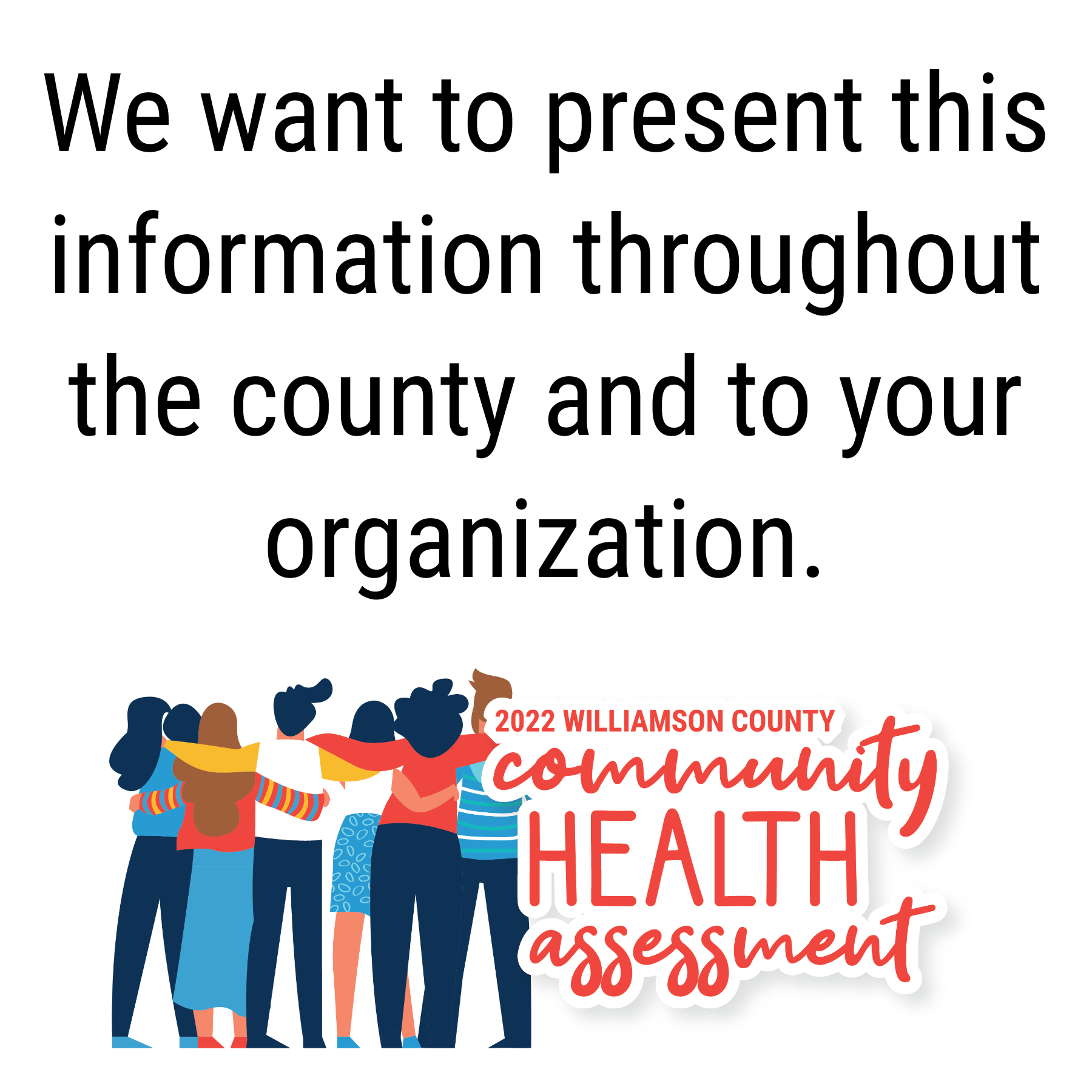 We want to present this information throughout the county and to your organization. 2022 Williamson County Community Health Assessment